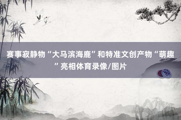 赛事寂静物“大马滨海鹿”和特准文创产物“萌趣”亮相体育录像/图片