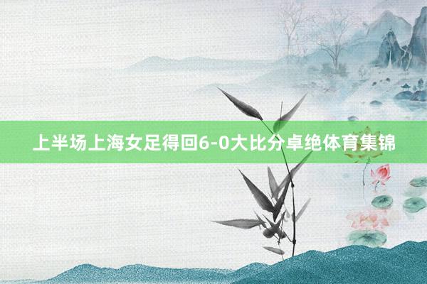 上半场上海女足得回6-0大比分卓绝体育集锦