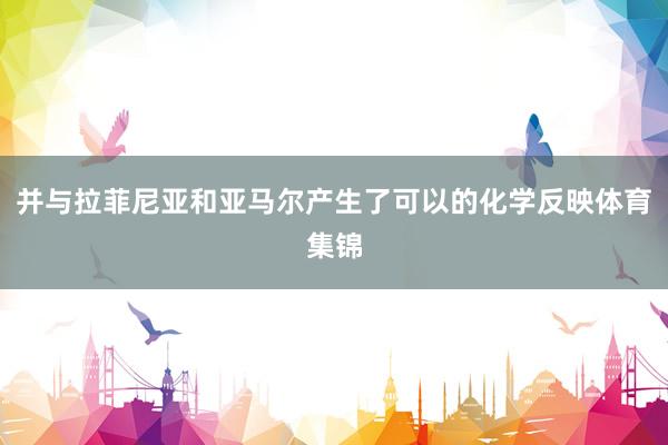 并与拉菲尼亚和亚马尔产生了可以的化学反映体育集锦