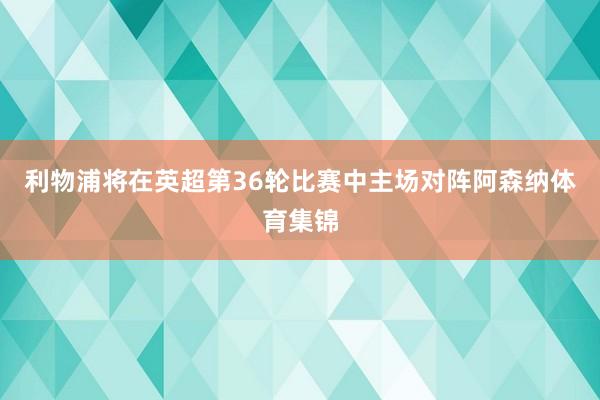 利物浦将在英超第36轮比赛中主场对阵阿森纳体育集锦