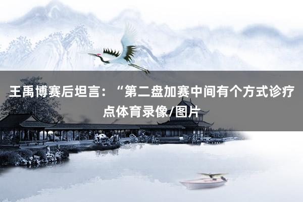 王禹博赛后坦言：“第二盘加赛中间有个方式诊疗点体育录像/图片