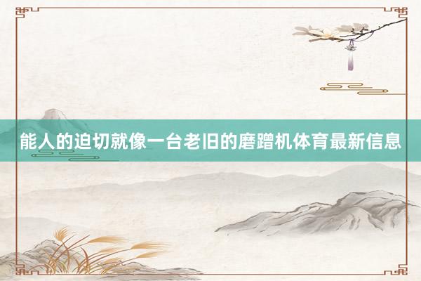 能人的迫切就像一台老旧的磨蹭机体育最新信息
