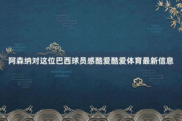 阿森纳对这位巴西球员感酷爱酷爱体育最新信息