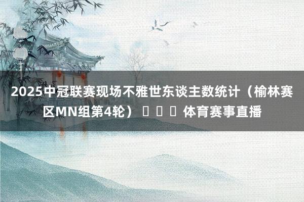 2025中冠联赛现场不雅世东谈主数统计（榆林赛区MN组第4轮） ​​​体育赛事直播