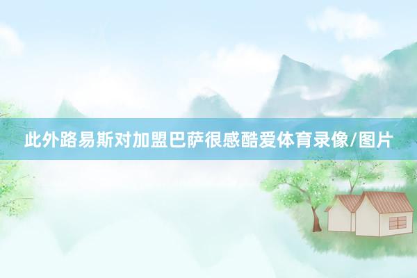 此外路易斯对加盟巴萨很感酷爱体育录像/图片