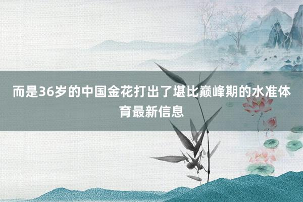 而是36岁的中国金花打出了堪比巅峰期的水准体育最新信息