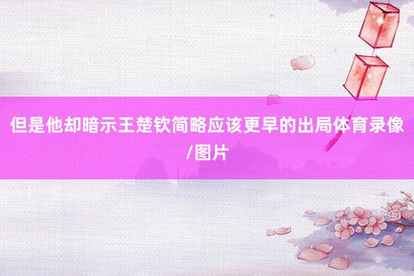 但是他却暗示王楚钦简略应该更早的出局体育录像/图片
