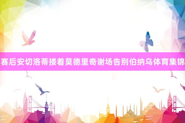 赛后安切洛蒂搂着莫德里奇谢场告别伯纳乌体育集锦