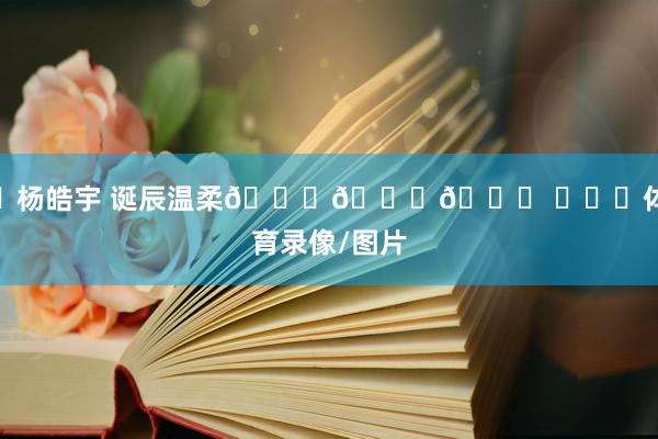 ㊗杨皓宇 诞辰温柔🎂🎂🎂 ​​​体育录像/图片