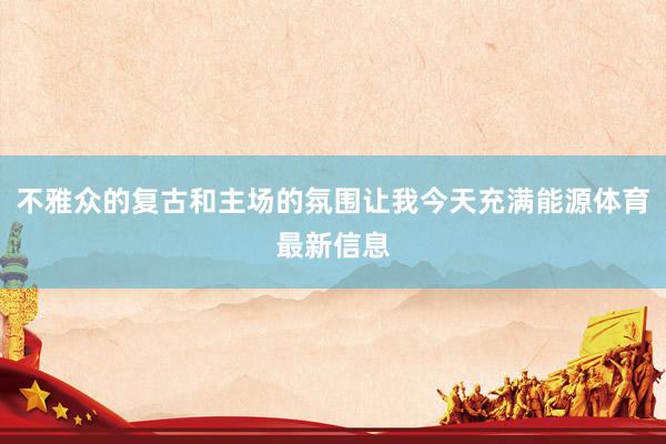 不雅众的复古和主场的氛围让我今天充满能源体育最新信息