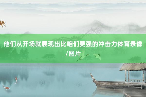 他们从开场就展现出比咱们更强的冲击力体育录像/图片