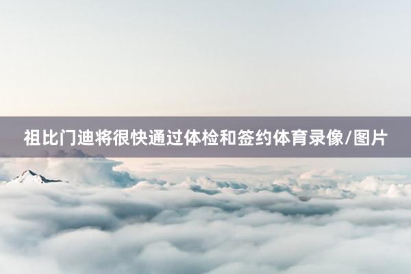祖比门迪将很快通过体检和签约体育录像/图片