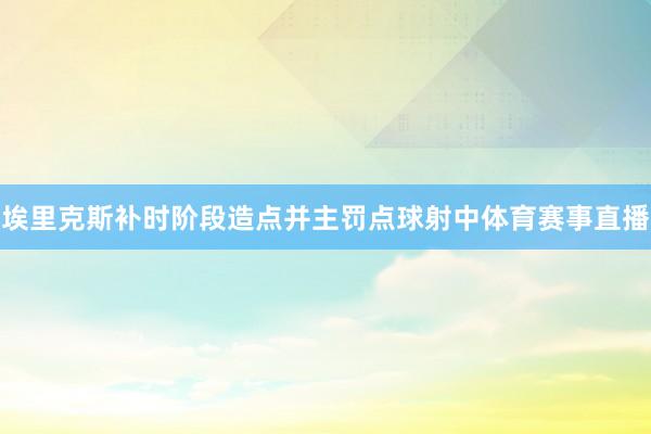 埃里克斯补时阶段造点并主罚点球射中体育赛事直播