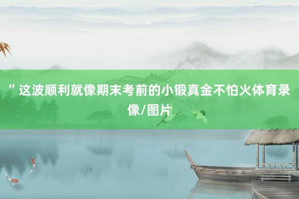 ”这波顺利就像期末考前的小锻真金不怕火体育录像/图片