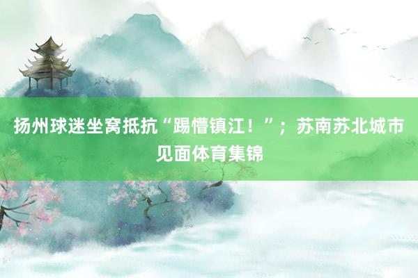 扬州球迷坐窝抵抗“踢懵镇江！”；苏南苏北城市见面体育集锦