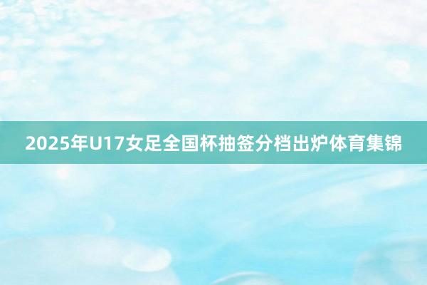 2025年U17女足全国杯抽签分档出炉体育集锦