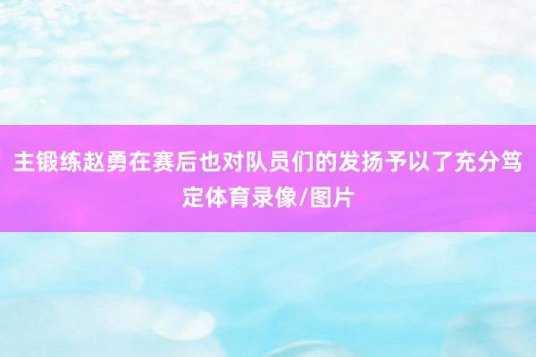 主锻练赵勇在赛后也对队员们的发扬予以了充分笃定体育录像/图片