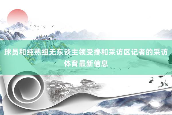 球员和纯熟组无东谈主领受搀和采访区记者的采访体育最新信息