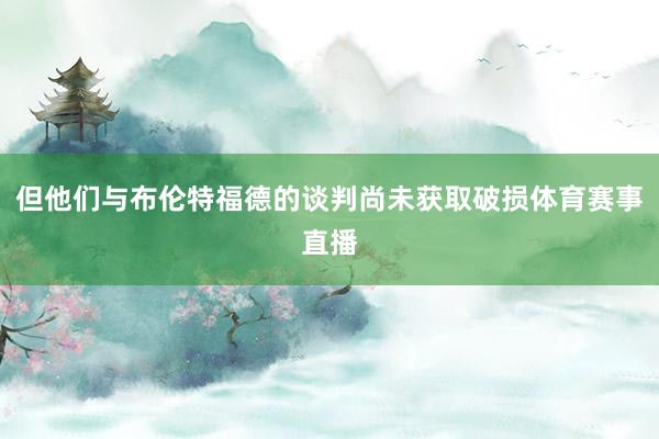 但他们与布伦特福德的谈判尚未获取破损体育赛事直播