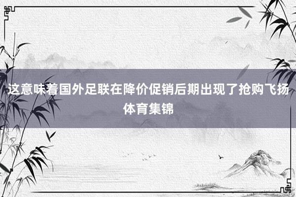 这意味着国外足联在降价促销后期出现了抢购飞扬体育集锦