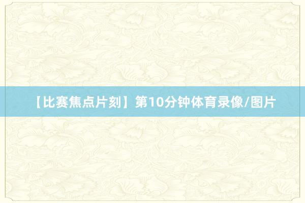 【比赛焦点片刻】第10分钟体育录像/图片