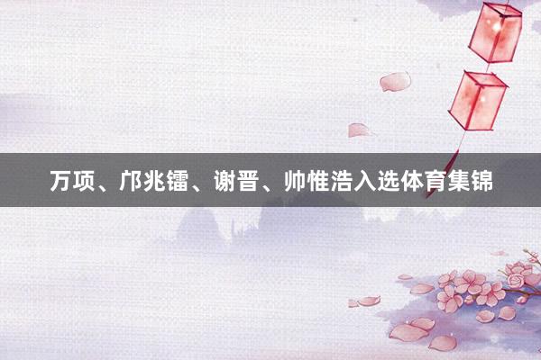 万项、邝兆镭、谢晋、帅惟浩入选体育集锦