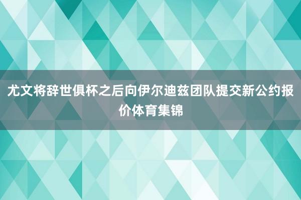 尤文将辞世俱杯之后向伊尔迪兹团队提交新公约报价体育集锦