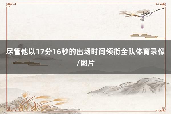 尽管他以17分16秒的出场时间领衔全队体育录像/图片