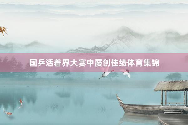 国乒活着界大赛中屡创佳绩体育集锦