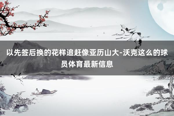 以先签后换的花样追赶像亚历山大-沃克这么的球员体育最新信息