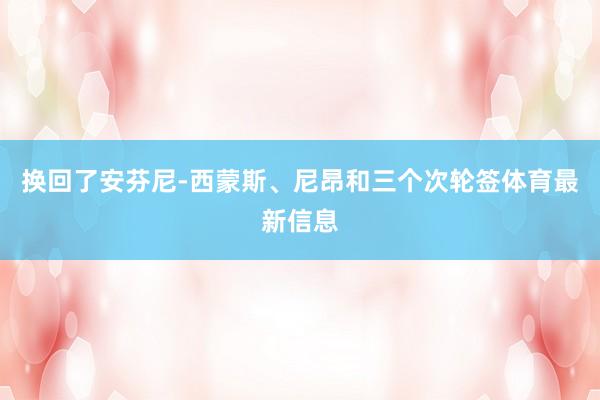 换回了安芬尼-西蒙斯、尼昂和三个次轮签体育最新信息