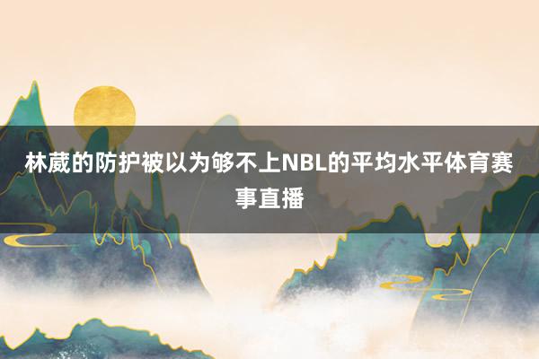 林葳的防护被以为够不上NBL的平均水平体育赛事直播