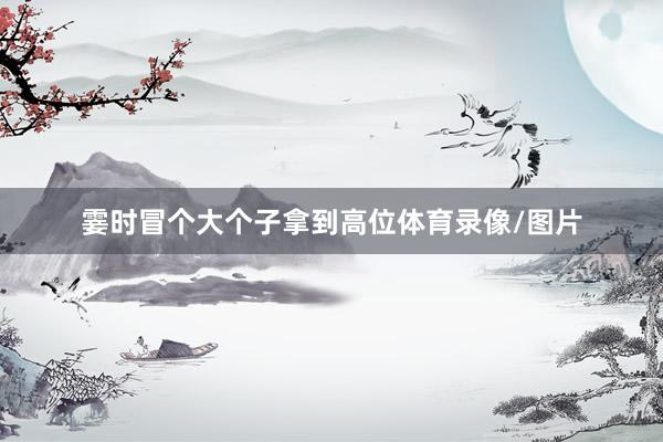 霎时冒个大个子拿到高位体育录像/图片