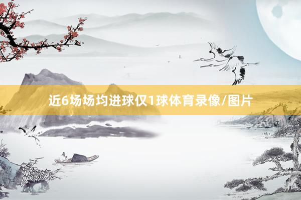 近6场场均进球仅1球体育录像/图片