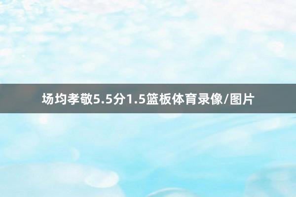 场均孝敬5.5分1.5篮板体育录像/图片