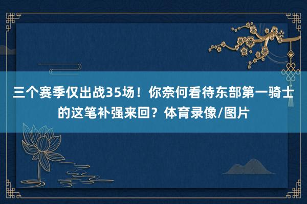 三个赛季仅出战35场！你奈何看待东部第一骑士的这笔补强来回？体育录像/图片