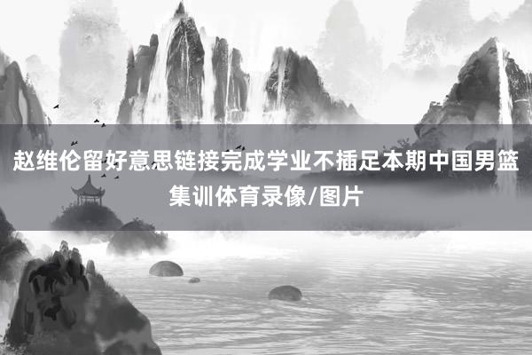 赵维伦留好意思链接完成学业不插足本期中国男篮集训体育录像/图片