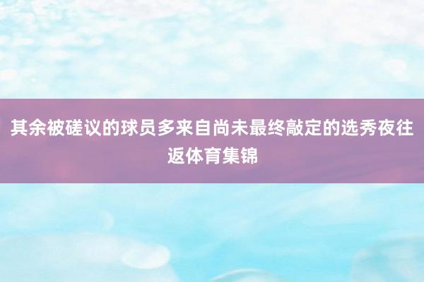 其余被磋议的球员多来自尚未最终敲定的选秀夜往返体育集锦
