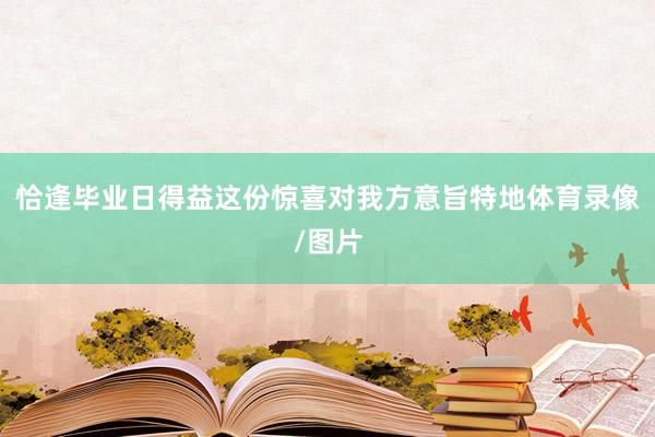 恰逢毕业日得益这份惊喜对我方意旨特地体育录像/图片