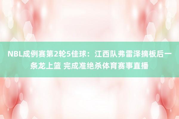 NBL成例赛第2轮5佳球：江西队弗雷泽摘板后一条龙上篮 完成准绝杀体育赛事直播