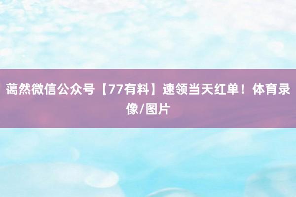 蔼然微信公众号【77有料】速领当天红单！体育录像/图片