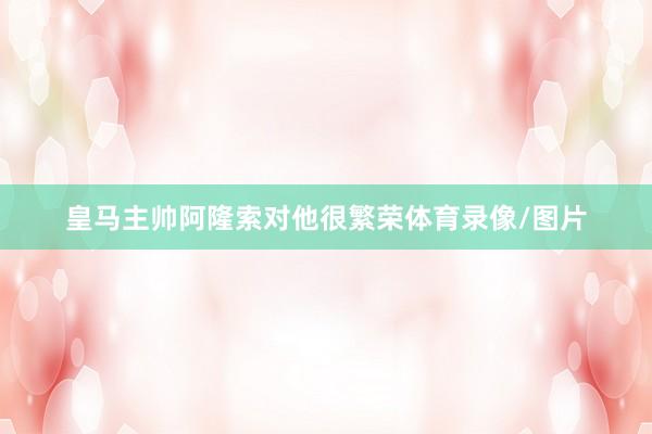 皇马主帅阿隆索对他很繁荣体育录像/图片