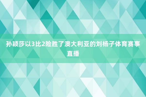 孙颖莎以3比2险胜了澳大利亚的刘杨子体育赛事直播