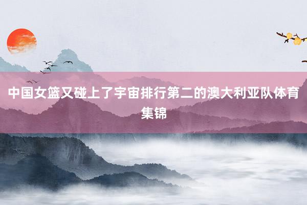 中国女篮又碰上了宇宙排行第二的澳大利亚队体育集锦