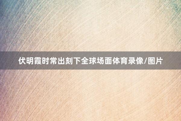 伏明霞时常出刻下全球场面体育录像/图片