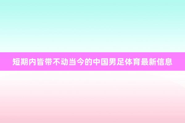 短期内皆带不动当今的中国男足体育最新信息