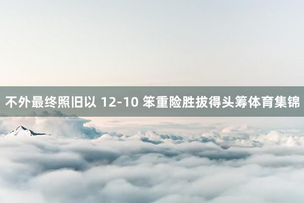 不外最终照旧以 12-10 笨重险胜拔得头筹体育集锦
