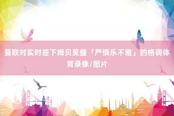 曼联对实时签下姆贝莫握「严慎乐不雅」的格调体育录像/图片