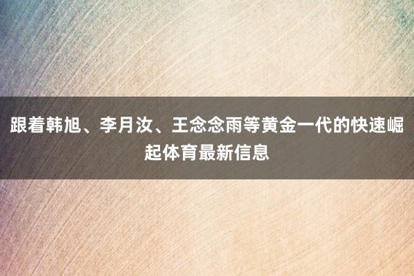 跟着韩旭、李月汝、王念念雨等黄金一代的快速崛起体育最新信息