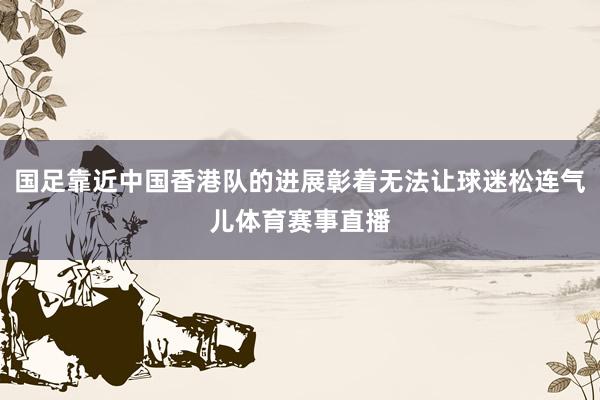 国足靠近中国香港队的进展彰着无法让球迷松连气儿体育赛事直播